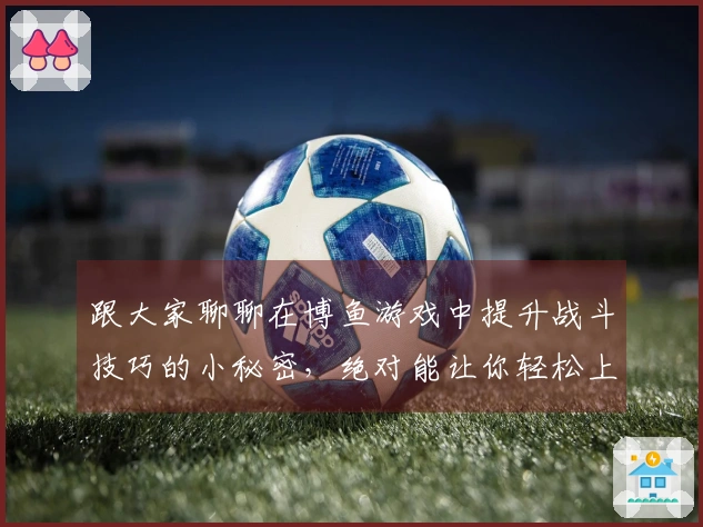 跟大家聊聊在博鱼游戏中提升战斗技巧的小秘密，绝对能让你轻松上分！