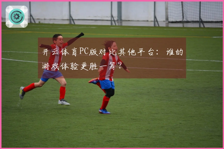 开云体育PC版对比其他平台：谁的游戏体验更胜一筹？