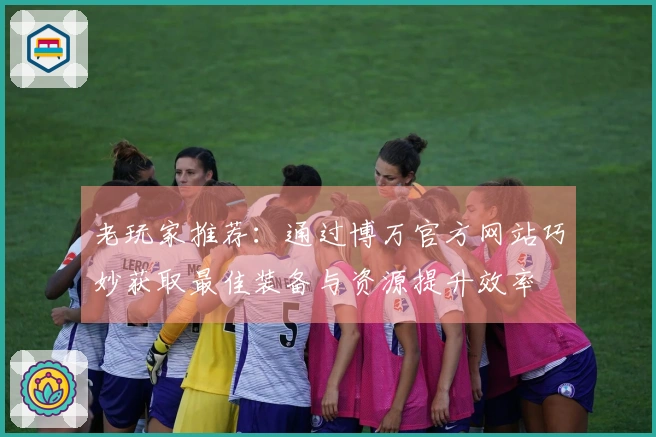 老玩家推荐：通过博万官方网站巧妙获取最佳装备与资源提升效率