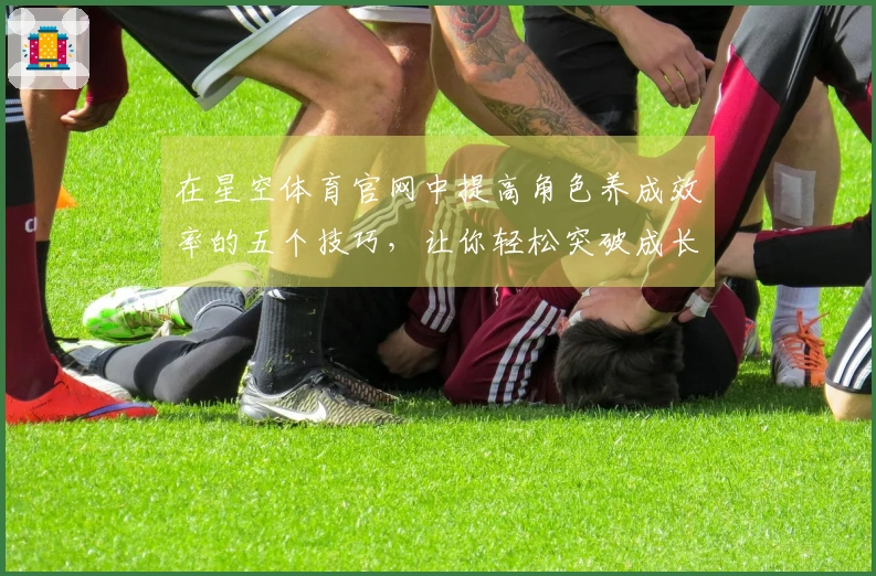 在星空体育官网中提高角色养成效率的五个技巧，让你轻松突破成长瓶颈