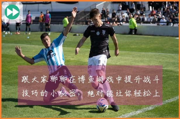 跟大家聊聊在博鱼游戏中提升战斗技巧的小秘密，绝对能让你轻松上分！