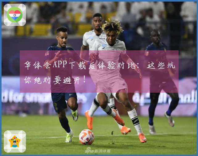华体会APP下载后体验对比：这些坑你绝对要避开！