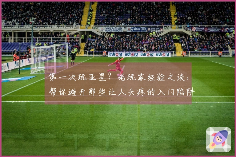 第一次玩亚星？老玩家经验之谈，帮你避开那些让人头疼的入门陷阱